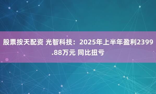 股票按天配资 光智科技：2025年上半年盈利2399.88万元 同比扭亏