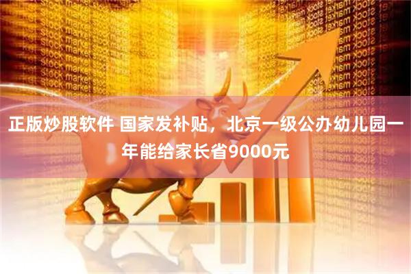 正版炒股软件 国家发补贴，北京一级公办幼儿园一年能给家长省9000元