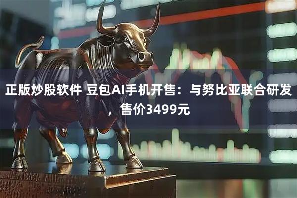 正版炒股软件 豆包AI手机开售：与努比亚联合研发，售价3499元