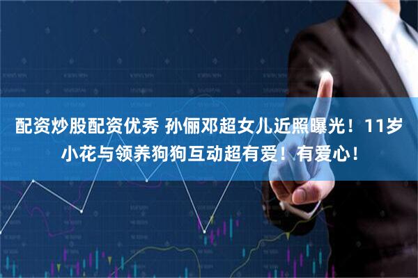 配资炒股配资优秀 孙俪邓超女儿近照曝光！11岁小花与领养狗狗互动超有爱！有爱心！