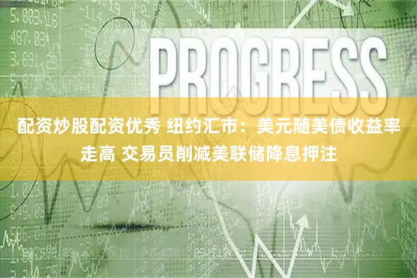 配资炒股配资优秀 纽约汇市：美元随美债收益率走高 交易员削减美联储降息押注