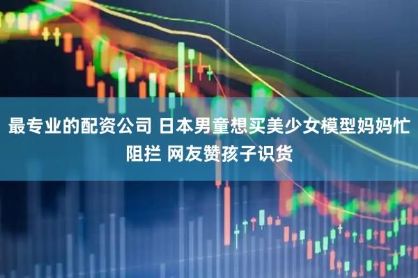 最专业的配资公司 日本男童想买美少女模型妈妈忙阻拦 网友赞孩子识货